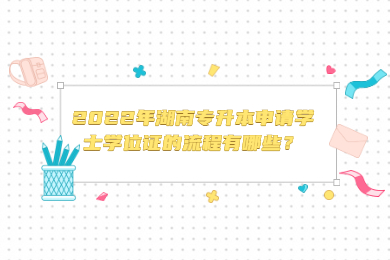 2022年湖南专升本申请学士学位证的流程有哪些？