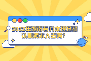 2022年湖南专升本现场确认必须本人去吗？