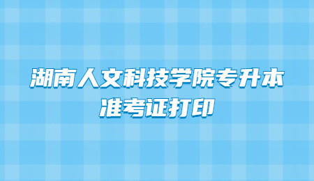 湖南人文科技学院专升本准考证打印