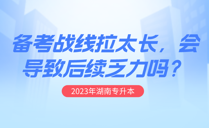 湖南专升本备考战线拉太长，会导致后续乏力吗？