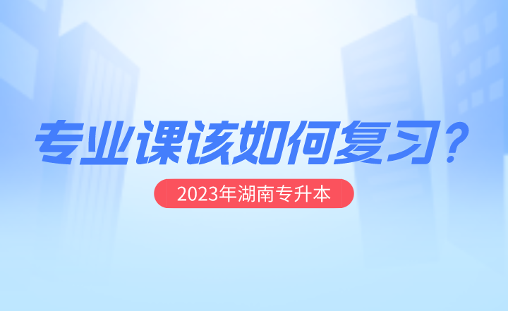 2023年湖南专升本专业课该如何复习？