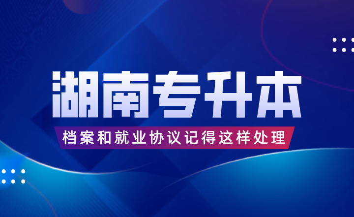 湖南专升本考完后，档案和就业协议记得这样处理！