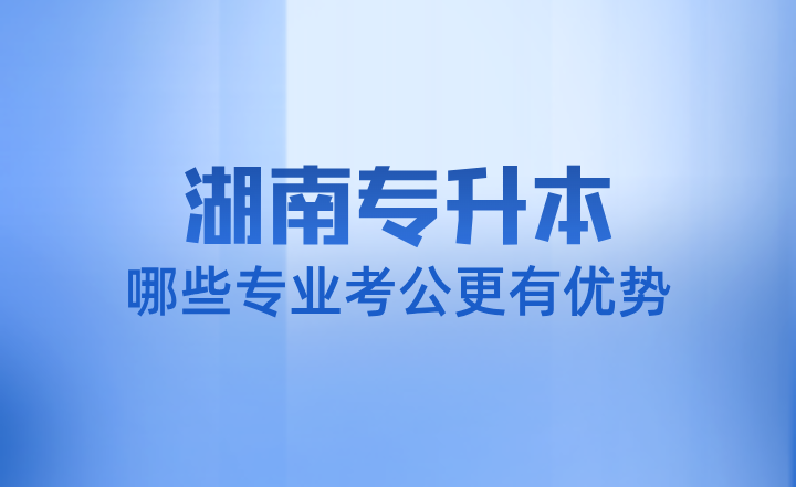 湖南专升本哪些专业考公更有优势