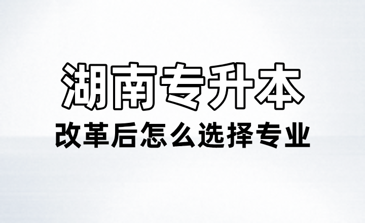 湖南专升本改革后怎么选择专业？