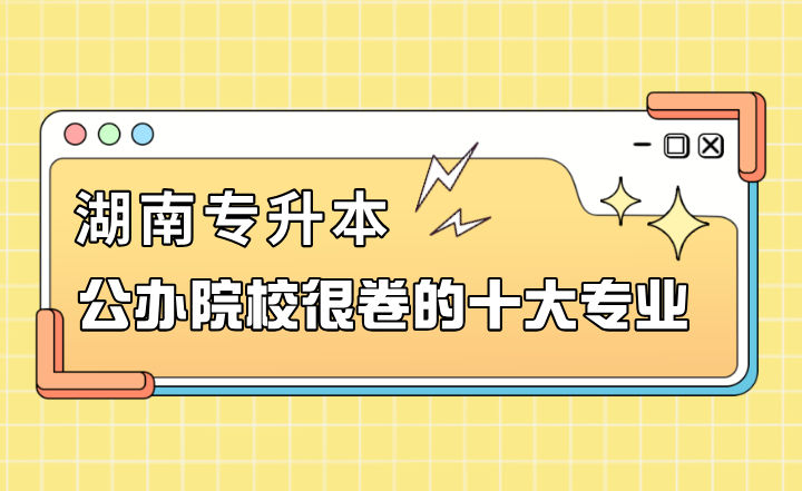 湖南专升本公办院校很卷的十大专业
