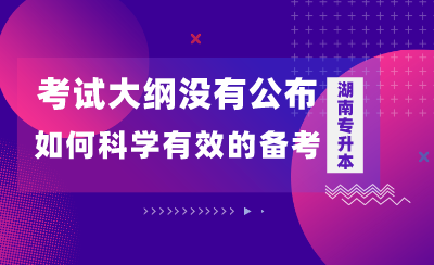 湖南专升本考试大纲没有公布，如何科学有效的备考？