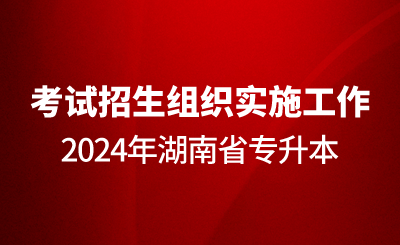 关于做好2024年湖南省专升本考试招生组织实施工作的通知