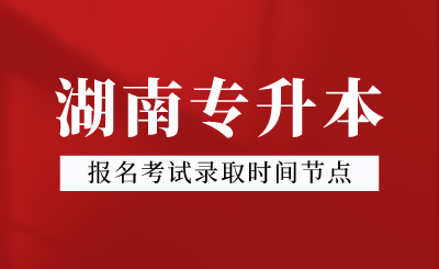 2024年湖南专升本报名考试录取时间节点