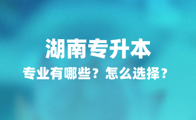 2025年湖南专升本专业有哪些？怎么选择？