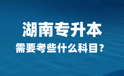 2025年湖南专升本需要考些什么科目？总分多少？