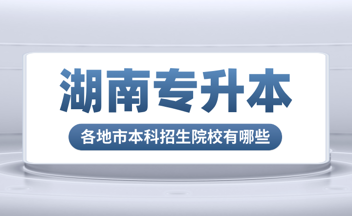 湖南专升本各地市本科招生院校有哪些？