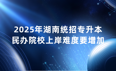 2025年湖南统招专升本民办院校上岸难度要增加？